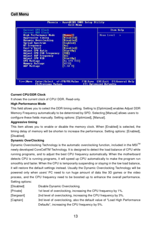 Page 19 
13 Cell Menu 
 
Current CPU/DDR Clock 
It shows the current clock of CPU/ DDR. Read-only. 
High Performance Mode 
This field allows you to select the DDR timing setting. Setting to [Optimized] enables Adjust DDR 
Memory Frequency automatically to be determined by SPD. Selecting [Manual] allows users to 
configure these fields manually. Setting options: [Optimized], [Manual]. 
Aggressive timing 
This item allows you to enable or disable the memory clock. When [Enabled] is selected, the 
timing delay of...