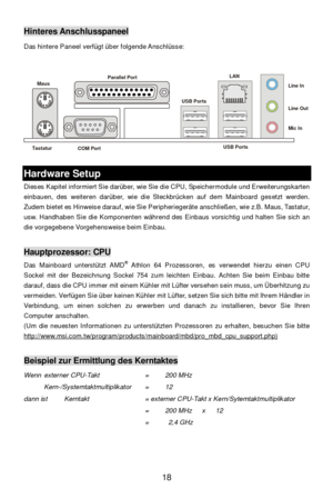 Page 24 
18 Hinteres Anschlusspaneel 
Das hintere Paneel verfügt über folgende Anschlüsse: 
 
 Hardware Setup 
Dieses Kapitel informiert Sie darüber, wie Sie die CPU, Speichermodule und Erweiterungskarten 
einbauen, des weiteren darüber, wie die Steckbrücken auf dem Mainboard gesetzt werden. 
Zudem bietet es Hinweise darauf, wie Sie Peripheriegeräte anschließen, wie z.B. Maus, Tastatur, 
usw. Handhaben Sie die Komponenten während des Einbaus vorsichtig und halten Sie sich an 
die vorgegebene Vorgehensweise beim...