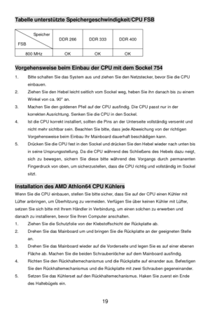 Page 25 
19 Tabelle unterstützte Speichergeschwindigkeit/CPU FSB 
Speicher FSB DDR 266 DDR 333 DDR 400 800 MHz OK OK OK  
 Vorgehensweise beim Einbau der CPU mit dem Sockel 754 
1. Bitte schalten Sie das System aus und ziehen Sie den Netzstecker, bevor Sie die CPU 
einbauen. 
2. Ziehen Sie den Hebel leicht seitlich vom Sockel weg, heben Sie ihn danach bis zu einem 
Winkel von ca. 90° an. 
3. Machen Sie den goldenen Pfeil auf der CPU ausfindig. Die CPU passt nur in der 
korrekten Ausrichtung. Senken Sie die CPU...