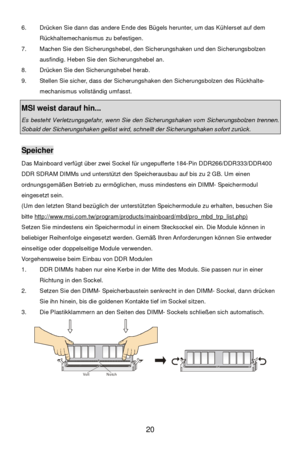 Page 26 
20  6. Drücken Sie dann das andere Ende des Bügels herunter, um das Kühlerset auf dem 
Rückhaltemechanismus zu befestigen. 
7. Machen Sie den Sicherungshebel, den Sicherungshaken und den Sicherungsbolzen 
ausfindig. Heben Sie den Sicherungshebel an. 
8. Drücken Sie den Sicherungshebel herab. 
9. Stellen Sie sicher, dass der Sicherungshaken den Sicherungsbolzen des Rückhalte-
mechanismus vollständig umfasst.   
 MSI weist darauf hin...  Es besteht Verletzungsgefahr, wenn Sie den Sicherungshaken vom...