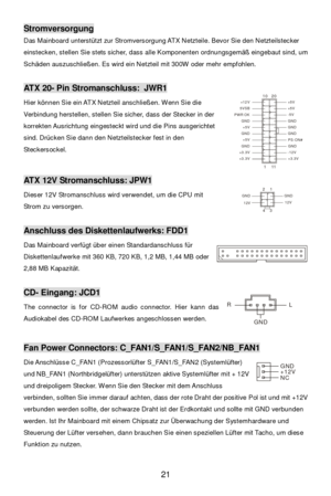 Page 27 
21 Stromversorgung 
Das Mainboard unterstützt zur Stromversorgung ATX Netzteile. Bevor Sie den Netzteilstecker 
einstecken, stellen Sie stets sicher, dass alle Komponenten ordnungsgemäß eingebaut sind, um 
Schäden auszuschließen. Es wird ein Netzteil mit 300W oder mehr empfohlen. 
 ATX 20- Pin Stromanschluss: JWR1 
Hier können Sie ein ATX Netzteil anschließen. Wenn Sie die 
Verbindung herstellen, stellen Sie sicher, dass der Stecker in der 
korrekten Ausrichtung eingesteckt wird und die Pins...