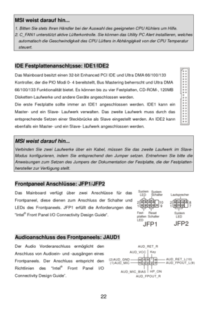 Page 28 
22 MSI weist darauf hin... 1. Bitten Sie stets Ihren Händler bei der Auswahl des geeigneten CPU Kühlers um Hilfe. 2. C_FAN1 unterstützt aktive Lüfterkontrolle. Sie können das Utility PC Alert installieren, welches automatisch die Geschwindigkeit des CPU Lüfters in Abhängigkeit von der CPU Temperatur steuert.   
 IDE Festplattenanschlüsse: IDE1/IDE2 
Das Mainboard besitzt einen 32-bit Enhanced PCI IDE und Ultra DMA 66/100/133 
Kontroller, der die PIO Modi 0- 4 bereitstellt, Bus Mastering beherrscht und...