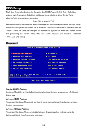 Page 32 
26 BIOS Setup 
Nach dem Einschalten beginnt der Computer den POST (Power On Self Test – Selbstüber-
prüfung nach Anschalten). Sobald die Meldung unten erscheint, drücken Sie die Taste 
(), um das Setup aufzurufen. 
Press DEL to enter SETUP 
Wenn die Nachricht verschwindet, bevor Sie reagieren, und Sie möchten immer noch ins Setup, 
starten Sie das System neu, indem Sie es erst AUS- und danach wieder ANSCHALTEN, oder die 
“RESET”-Taste am Gehäuse betätigen. Sie können das System außerdem neu starten,...