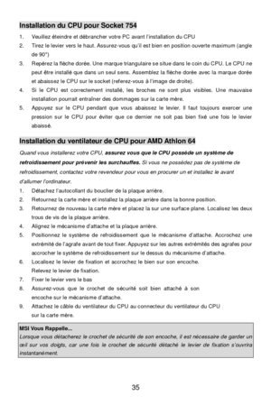 Page 41 
35 Installation du CPU pour Socket 754 
1. Veuillez éteindre et débrancher votre PC avant l’installation du CPU 
2. Tirez le levier vers le haut. Assurez-vous qu’il est bien en position ouverte maximum (angle 
de 90°) 
3. Repérez la flèche dorée. Une marque triangulaire se situe dans le coin du CPU. Le CPU ne 
peut être installé que dans un seul sens. Assemblez la flèche dorée avec la marque dorée 
et abaissez le CPU sur le socket (referez-vous à l’image de droite). 
4. Si le CPU est correctement...