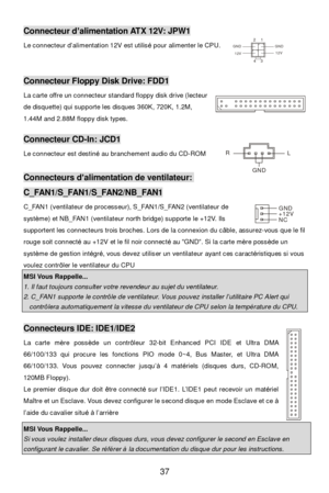 Page 43 
37 Connecteur d’alimentation ATX 12V: JPW1 
Le connecteur d’alimentation 12V est utilisé pour alimenter le CPU. 
 
 Connecteur Floppy Disk Drive: FDD1 
La carte offre un connecteur standard floppy disk drive (lecteur 
de disquette) qui supporte les disques 360K, 720K, 1.2M, 
1.44M and 2.88M floppy disk types.   
 Connecteur CD-In: JCD1 
Le connecteur est destiné au branchement audio du CD-ROM 
 Connecteurs d’alimentation de ventilateur: C_FAN1/S_FAN1/S_FAN2/NB_FAN1 
C_FAN1 (ventilateur de processeur),...