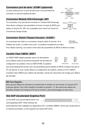 Page 45 
39 Connecteur port de série: JCOM1 (optionnel) 
La carte mère procure un port de série pour vous permettre de 
connecter un second matériel de série. 
 Connecteur Module IrDA Infrarouge: JIR1 
Ce connecteur vous permet de connecter un module IrDA Infrarouge. 
Vous devez configurer les paramètres à travers le setup du BIOS pour 
utiliser la fonction IR. JIR1 est compatible avec Intel Front Panel I/O 
Connectivity Design Guide. 
 Connecteur Switch Chassis Intrusion: JCASE1  
Ce connecteur est relié à un...