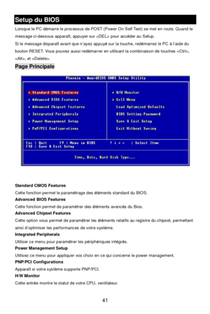 Page 47 
41 Setup du BIOS  
Lorsque le PC démarre le processus de POST (Power On Self Test) se met en route. Quand le 
message ci-dessous apparaît, appuyer sur  pour accéder au Setup. 
Si le message disparaît avant que n’ayez appuyé sur la touche, redémarrez le PC à l’aide du 
bouton RESET. Vous pouvez aussi redémarrer en utilisant la combinaison de touches , 
, et . Page Principale 
 
 
Standard CMOS Features 
Cette fonction permet le paramétrage des éléments standard du BIOS. 
Advanced BIOS Features 
Cette...