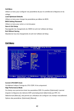 Page 48 
42   
Cell Menu 
Utiliser ce menu pour configurer vos paramètres de pour le contrôle de la fréquence et du 
voltage. 
Load Optimized Defaults 
Utiliser ce menu pour charger les paramètres par défaut du BIOS. 
BIOS Setting Password 
Utiliser ce menu pour entrer un mot de passe 
Save & Exit Setup 
Sauvegarder les changements du CMOS et sortir de l’utilitaire de Setup. 
Exit Without Saving 
Abandonner tous les changements et sortir de l’utilitaire de Setup. 
 
 
 Cell Menu 
 
Current CPU/DDR Clock 
Cet...