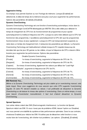 Page 49 
43   
Aggressive timing 
Ce champs vous permet d’activer ou non l’horloge de mémoire. Lorsque [Enabled] est 
sélectionné, le délai de temps de la mémoire sera plus court pour augmenter les performances. 
Options des paramètres: [Enabled], [Disabled]. 
Dynamic OverClocking 
Dynamic Overclocking Technology est une fonction d’overclocking automatique, inclus dans la 
nouvelle technologie CoreCellTM développée par MSITM. Elle a été créée pour détecter le 
temps de chargement du CPU lors du fonctionnement...