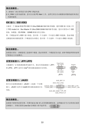 Page 57 
51 微星提醒您... 1. 请询问厂商以使用适当的
CPU 
降温风扇。
 2. C_FAN1
支持风扇控制。您可以安装
PC Alert
工具，这样它将会自动根据处理器的温度来设定
风扇的速度。
  IDE接口：IDE1/IDE2 
主板有一个32-bit增强PCI IDE和Ultra DMA 66/100/133控制器，提供IDE接口设备工作
于PIO mode 0-4，Bus Master和Ultra DMA 33/66/100/133等功能。您共可使用4个IDE
设备，如硬盘、CD-ROM、120MB软驱及其它设备。 
第一个硬盘必须与IDE1接口相连。您可将一个主盘和一个从盘与IDE1相连接。您必须通
过硬盘的相应跳线把第二个硬盘设为从模式。您可将一个主盘和一个从盘与IDE2 相连接。 
 
 
 微星提醒您... 
如果您打算在一条硬盘线上连接两个硬盘，您必须将第二个硬盘设为从盘。请参考硬盘所附的说明
手册设定主
/
从盘模式。
  前置面板接口：JFP1/JFP2 
主板提供了2组机箱面板和电源开关、指示灯的连接接口JFP1
和JFP2。JFP1是符合Intel®...