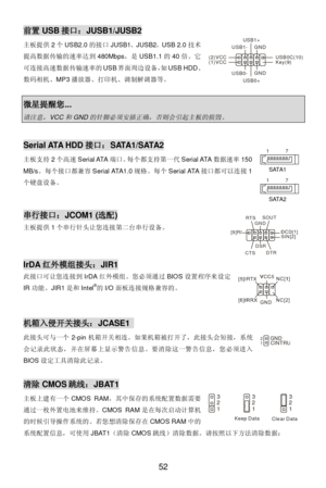 Page 58 
52 前置USB接口：JUSB1/JUSB2 
主板提供2个USB2.0的接口JUSB1、JUSB2。USB 2.0技术
提高数据传输的速率达到480Mbps，是USB1.1的40倍。它
可连接高速数据传输速率的USB界面周边设备，如USB HDD、
数码相机、MP3播放器、打印机、调制解调器等。 
 微星提醒您... 请注意，
VCC
和
GND
的针脚必须安插正确，否则会引起主板的损毁。
  Serial ATA HDD接口：SATA1/SATA2 
主板支持2个高速Serial ATA端口。每个都支持第一代Serial ATA数据速率150 
MB/s。每个接口都兼容Serial ATA1.0规格。每个Serial ATA接口都可以连接1
个硬盘设备。  
 
 串行接口：JCOM1 (选配) 
主板提供1个串行针头让您连接第二台串行设备。 
 
 IrDA红外模组接头：JIR1 
此接口可让您连接到IrDA红外模组。您必须通过BIOS设置程序来设定
IR功能。JIR1是和Intel®
的I/O面板连接规格兼容的。 
 
 机箱入侵开关接头：JCASE1...