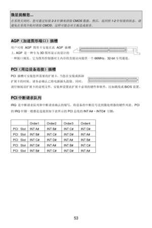 Page 59 
53 微星提醒您... 在系统关闭时，您可通过短接
2-3
针脚来清除
CMOS
数据。然后，返回到
1-2
针短接的状态。请
避免在系统开机时清除
CMOS
，这样可能会对主板造成损害。
  
 AGP（加速图形端口）插槽 
用户可将AGP图形卡安装在此AGP插槽
上。AGP 是一种专为3D图形显示而设计的
一种接口规范。它为图形控制器对主内存的直接访问提供一个66MHz，32-bit专用通道。  
 PCI（周边设备连接）插槽 
PCI 插槽可安装您所需要的扩展卡。当您在安装或拆卸
扩展卡的时候，请务必确认已将电源插头拔除。同时，
请仔细阅读扩展卡的说明文件，安装和设置此扩展卡必须的硬件和软件，比如跳线或BIOS设置。 
 PCI中断请求队列 
IRQ 是中断请求队列和中断请求确认的缩写，将设备的中断信号送到微处理器的硬件列表。PCI
的IRQ针脚一般都是连接到如下表所示的PCI总线的INT A# ~ INTD# 引脚： 
 
 
 
 
 
 
 
 
 
 
 
 
 
  Order1 Order2 Order3 Order4 PCI Slot INT A# INT B# INT C#...