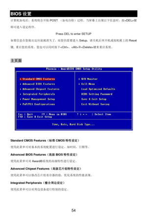 Page 60 
54 BIOS设置 
计算机加电后，系统将会开始POST （加电自检）过程。当屏幕上出现以下信息时，按键
即可进入设定程序。 
Press DEL to enter SETUP 
如果信息在您做出反应前就消失了，而您仍需要进入Setup，请关机后再开机或按机箱上的Reset
键, 重启您的系统。您也可以同时按下、和键来重启系统。 
 主页面 
 
Standard CMOS Features（标准CMOS特性设定） 
使用此菜单可对基本的系统配置进行设定。如时间，日期等。 
 
Advanced BIOS Features（高级BIOS特性设定） 
使用此菜单可对Award®系统的高级特性进行设定。 
 
Advanced Chipset Features（高级芯片组特性设定） 
使用此菜单可以修改芯片组寄存器的值，优化系统的性能表现。 
 
Integrated Peripherals（整合周边设定） 
使用此菜单可以对周边设备进行特别的设定。 
 
  