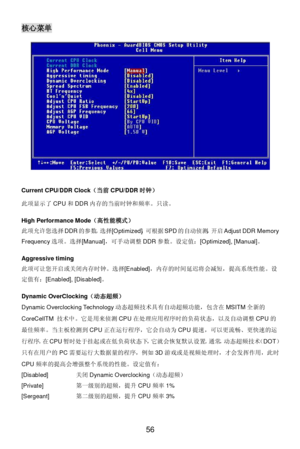 Page 62 
56 核心菜单 
 
Current CPU/DDR Clock（当前CPU/DDR时钟） 
此项显示了CPU和DDR内存的当前时钟和频率。只读。 
 
High Performance Mode（高性能模式） 
此项允许您选择DDR的参数。选择[Optimized]，可根据SPD的自动侦测，开启Adjust DDR Memory 
Frequency选项。选择[Manual]，可手动调整DDR参数。设定值：[Optimized], [Manual]。 
 
Aggressive timing 
此项可让您开启或关闭内存时钟。选择[Enabled]，内存的时间延迟将会减短，提高系统性能。设
定值有：[Enabled], [Disabled]。 
 
Dynamic OverClocking（动态超频） 
Dynamic Overclocking Technology动态超频技术具有自动超频功能，包含在MSITM全新的
CoreCellTM 技术中。它是用来侦测CPU在处理应用程序时的负荷状态，以及自动调整CPU的...