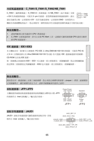 Page 71 
65 冷卻風扇連接器：C_FAN1/S_FAN1/S_FAN2/NB_FAN1 
C_FAN1（處理器風扇）、S_FAN1/2（系統風扇）和NB_FAN1（晶片風扇）支援
+12V的系統散熱風扇，可使用3 -pin的接頭。當您將接線接到風扇接頭時，請注
意紅色線為正極，必須接到+12V，而 色線是接地，必須接到GND。如果您的主
機板有系統硬體!控晶片，您必須使用一個#設計的支援速度偵測的風扇方可使用此功能。 
 微星提醒您...  1. 請詢問廠商以使用適當的
CPU 
降溫風扇。
 2. C_FAN1
支援風扇控制，您可以安裝
PC Alert
工具，這樣就可讓系統根據
CPU
溫度自動控
制
CPU
風扇速度。
  IDE連接器：IDE1/IDE2 
本主機板$有一個32位%&型 PCI IDE及Ultra DMA 66/100/133控制器，可提供PIO模
式0~4、主控匯流排以及Ultra DMA 66/100/133等功能。(可)過 IDE 連接線連接*部硬碟、
CD-ROM及+,IDE裝置。 
-一部硬碟必須連接到IDE1。IDE1可以連接一部主要裝置及一部./裝置。您必須根據0線...