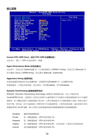 Page 76 
70 核心菜單 
 
Current CPU/ DDR Clock（當前CPU/ DDR記憶體時脈） 
在此項中，顯示了CPU的當前頻率，唯l。 
 
Hyper Performance Mode (高效能橂式) 
在此項中，若設定為 [Optimized] 時，可自動偵測所以DRAM的timing。若設定為 [Manual] 時，
則可讓您手動設定DRAM timing。設定選項: [Manual]、[Optimizal]。 
 
Aggressive timing (進階時脈) 
此選項能讓您~動或停用記憶體時脈。當選擇~用(Enabled) 時，記憶體的時脈 
延遲會pN，以&加系統效能。設定值為：~用(Enabled)、停用(Disabled)。 
 
Dynamic OverClocking (動態超頻管理員) 
動P超頻 (Dynamic Overclocking Technology) 能幫您自動超頻功能，包含了微星科技
CoreCellTM新技6。I個設計主要是在偵測中央處理器的平均負載及自動地調整最好的中央處理...