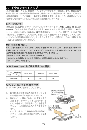 Page 82 
76 ハードウェアセットアップ 
ここではCPU、メモリ、拡張カード、ジャンパ設定について解説します。機器の取り
付けの際には本書の説明や指示を守り、機器の扱いに十分気をつけて行ってください。 
本製品は機器としての性質上、静電気の影響を大変受けやすいため、帯電防止バンド
を装着して作業するかあるいはこまめに放電を行ってください。 
 CPUについて  
本製品はSocket754プラットフォームのマザーボードで、AMD Athlon 64および 
Sempronプロセッサをサポートしています。CPUをソケットに装着する際に、CPUと
ソケットの向きを正しく合わせ、CPU装着後にヒートシンクとCPUファンを必ず取
り付けることを厳守してください。必要に応じて適量のグリスを塗布してCPUとヒ
ートシンクの密着性を高めます。ヒートシンク取り付けの際には、ずれたり傾いたり
しないように注意してください。 
 MSI Reminds you… CPUはその性能向上に伴って非常に大きな熱を持つようになっており、適切な放熱が行われな
い場合には、その熱によって
CPU...