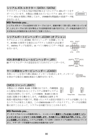 Page 86 
80 シリアルATAコネクター: SATA1 / SATA2  
サKスブリッジであるVIA VT8237Rは2つのシリアルATAポートをサ
ポートしています。本製品に搭載されているシリアルATAポートはシ
リアルATA1.0規格に準拠しており、150MB/\(理]^)の高_データN
`を行います。 MSI Reminds you… シリアル
ATA
ケーブルは従来の
IDE
ケーブルに比べ、配線が細くて取り回しが楽になっていま
す。しかしケーブルに折り目が残るような急角度の折り曲げを行うと、データ転送の途中でデー
タが失われる可能性がありますのでご注意ください。
   シリアルポートピンヘッダー: JCOM1 (オプション) 
モデルによってはJCOM1用のピンヘッダーを搭載していま
す。JCOM1を使用する場合にはブラケット(deり)が必要で
す。16650Aチップを採用し16バイトFIFOにてデータN`
を行います。 
 
 
 IrDA赤外線モジュールピンヘッダー: JIR1  
IRデバイスとデータの`受fを行うためのピンヘッダーです。 
 
 ケース開放センサーピンヘッダー:...