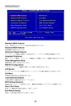Page 88 
82 メインメニュー  
 
 
Standard CMOS Features 
日付、時刻な&のシステムの基本的な設定を行います。 
Advanced BIOS Features 
拡張機能の設定を行います。 
Advanced Chipset Features 
チップセットの機能に関連した設定を行い、システムの性能を最適化します。 
Integrated Peripherals 
IDE、サKンド機能、グラフィック機能な&各種オンボード機能の設定を行います。 
Power Management Setup 
電源管理に関する設定を行います。 
PNP/PCI Configurations 
プラグアンドプレイ機器やPCIバスに関する設定を行います。 
H/W Monitor 
ユーザーのシステムに搭載されたJードKLアやCPU温度な&を表示します。  
Cell Menu 
周波Oや電圧設定の変更を行います。 
Load Optimized Defaults 
工場出荷時のBIOS設定をロードします。 
BIOS Setting Password...