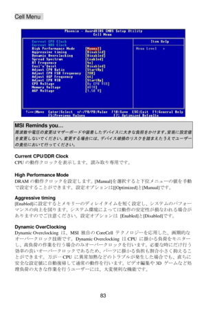 Page 89 
83 Cell Menu  
 
 MSI Reminds you… 周波数や電圧の変更はマザーボードや装着したデバイスに大きな負担をかけます。安易に設定値
を変更しないでください。変更する場合には、デバイス破損のリスクを踏まえたうえでユーザー
の責任において行ってください。
  
Current CPU/DDR Clock 
CPUの動作クロックを表示します。読み取り専用です。 
 
High Performance Mode 
DRAMの動作クロックを設定します。[Manual]を選択すると下位メM!ーの^を手動
で設定することができます。設定オプションは[[Optimized]と[Manual]です。 
 
Aggressive timing 
[Enabled]に設定するとメモリーのディレイタイムを短く設定し、システムのパフォー
マンスの向上を図ります。システム#によっては動作の安定性が損なわれる場合が
ありますのでご注意ください。設定オプションは [Enabled]と[Disabled]です。 
 
Dynamic OverClocking 
Dynamic Overclocking...