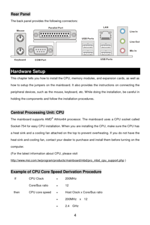 Page 10 
4 Rear Panel 
The back panel provides the following connectors: 
 Hardware Setup 
This chapter tells you how to install the CPU, memory modules, and expansion cards, as well as 
how to setup the jumpers on the mainboard. It also provides the instructions on connecting the 
peripheral devices, such as the mouse, keyboard, etc. While doing the installation, be careful in 
holding the components and follow the installation procedures. 
 Central Processing Unit: CPU 
The mainboard supports AMD®
 Athlon64...