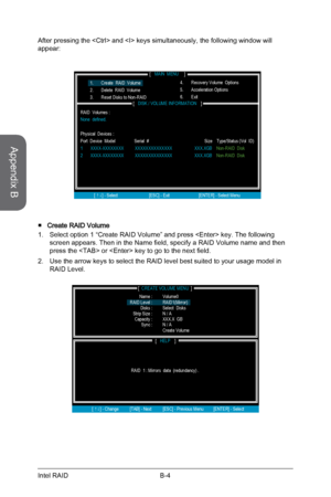 Page 102
Appendix B
B-4Intel RAID

After pressing the  and  keys simultaneously, the following window will appear:
Create RAID Volume 
Select option 1 “Create RAID Volume” and press  key. The following screen appears. Then in the Name field, specify a RAID Volume name and then press the  or  key to go to the next field.
Use the arrow keys to select the RAID level best suited to your usage model in RAID Level. 
■
1.
2.
[                                     ]CREATE VOLUME MENU
[             ]HELP
           Name...