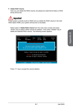 Page 105
Appendix B
B-7Intel RAID

Delete RAID Volume 
Here you can delete the RAID volume, but please be noted that all data on RAID drives will be lost. 
 Important
If your system currently boots to RAID and you delete the RAID volume in the Intel RAID Option ROM, your system will become un-bootable.
Select option 2 Delete RAID Volume from the main menu screen and press  key to select a RAID volume for deletion. Then press  key to delete the selected RAID volume. The following screen appears.
[...