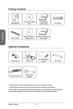 Page 16
Chapter 1
1-2Getting Started

Packing Contents
* These pictures are for reference only and may vary without notice.
* The packing contents may vary according to the model you purchased.
* If you need to purchase the optional accessories or request part numbers, please visit the MSI website at http://www.msi.com/index.php or consult the dealer.
SATA Cable
Optional Accessories
SLI CableM-Connector
Network Driver & Utilities DiscSoftware & ApplicationUser Guide
Drivers & Utilities DiscMotherboardUser...