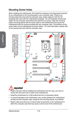 Page 30
Chapter 1
1-16Getting Started

Mounting Screw Holes
When installing the motherboard, first install the necessary mounting stands required for an motherboard on the mounting plate in your computer case. If there is an I/O back plate that came with the computer case, please replace it with the I/O backplate that came with the motherboard package. The I/O backplate should snap easily into the computer case without the need for any screws. Align the mounting plate’s mounting stands with the screw holes on...