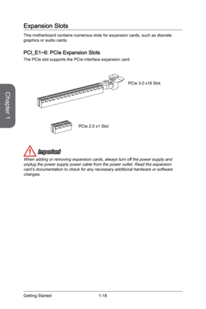 Page 32
Chapter 1
1-18Getting Started

Expansion Slots
This motherboard contains numerous slots for expansion cards, such as discrete graphics or audio cards.
PCI_E1~6: PCIe Expansion Slots
The PCIe slot supports the PCIe interface expansion card.
PCIe 2.0 x1 Slot
PCIe 3.0 x16 Slot
 Important
When adding or removing expansion cards, always turn off the power supply and unplug the power supply power cable from the power outlet. Read the expansion card’s documentation to check for any necessary additional...