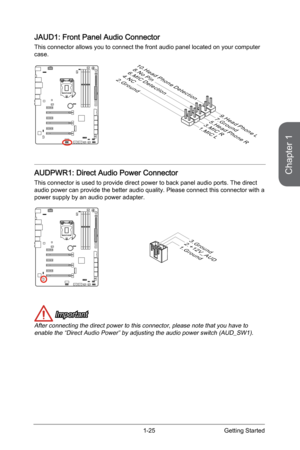 Page 39
Chapter 1
1-25Getting Started

JAUD1: Front Panel Audio Connector
This connector allows you to connect the front audio panel located on your computer case. 
1 . M IC L
3 . M IC R
1 0 . H e a d
Ph o n eD e t e c t i o n
5 . H e a d
Ph o n eR
7. G r o u n d9 . H e a d
Ph o n eL
8 . N oP in6 . M IC De t e c t i o n4 . N C2. G r o u n d
AUDPWR1: Direct Audio Power Connector
This connector is used to provide direct power to back panel audio ports. The direct audio power can provide the better audio quality....