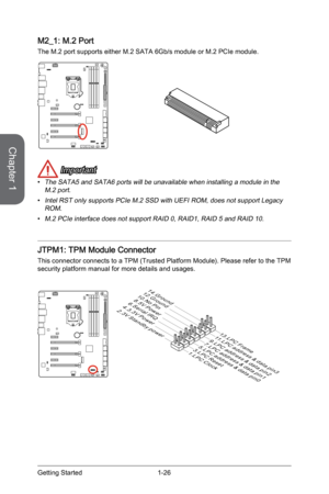 Page 40
Chapter 1
1-26Getting Started

M2_1: M.2 Port
The M.2 port supports either M.2 SATA 6Gb/s module or M.2 PCIe module.
 Important
The SATA5 and SATA6 ports will be unavailable when installing a module in the M.2 port.
Intel RST only supports PCIe M.2 SSD with UEFI ROM, does not support Legacy ROM.
M.2 PCIe interface does not support RAID 0, RAID1, RAID 5 and RAID 10.
JTPM1: TPM Module Connector 
This connector connects to a TPM (Trusted Platform Module). Please refer to the TPM security platform manual...