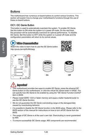 Page 42
Chapter 1
1-28Getting Started

Buttons
The motherboard has numerous on-board buttons to control various functions. This section will explain how to change your motherboard’s functions through the use of these on-board buttons. 
OC1: OC Genie Button 
This button is used to automatically overclock the system. To enable OC Genie, Set this button to ON while the system is in power off mode. On the next boot, the processor will be automatically overclock for optimal performance. To disable OC Genie, Set this...