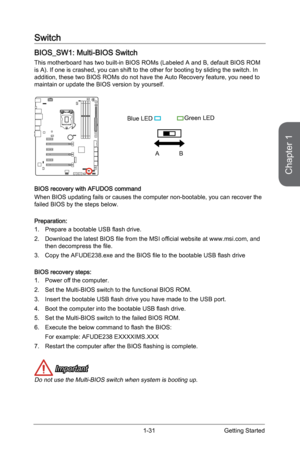 Page 45
Chapter 1
1-31Getting Started

Switch
BIOS_SW1: Multi-BIOS Switch
This motherboard has two built-in BIOS ROMs (Labeled A and B, default BIOS ROM is A). If one is crashed, you can shift to the other for booting by sliding the switch. In addition, these two BIOS ROMs do not have the Auto Recovery feature, you need to maintain or update the BIOS version by yourself. 
AB
Blue LEDGreen LED
BIOS recovery with AFUDOS command
When BIOS updating fails or causes the computer non-bootable, you can recover the...