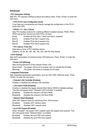 Page 73
3-8BIOS Setup3-9BIOS Setup

Chapter 3
3-8BIOS Setup3-9BIOS Setup

Advanced
PCI Subsystem Settings
Sets PCI, PCI express interface protocol and latency timer. Press  to enter the sub-menu. 
CPU PCI-E Lane Configuration [Auto]
It can help you conveniently and directly manage the configuration of the PCI-E lanes from CPU.  
PEG0/ 1/ 2 - Gen X [Auto]
Sets PCI Express protocol for matching different installed devices. PEG0, PEG1, PEG2 are as first, second and third PCIe x16 slots. 
[Auto]  Enables all PCIe...