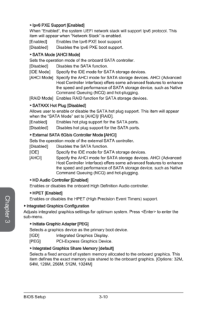 Page 74
Chapter 3
3-10BIOS Setup3-11BIOS Setup
3-10BIOS Setup3-11BIOS Setup

Ipv6 PXE Support [Enabled]
When “Enabled”, the system UEFI network stack will support Ipv6 protocol. This item will appear when “Network Stack” is enabled.
[Enabled]  Enables the Ipv6 PXE boot support.
[Disabled]  Disables the Ipv6 PXE boot support.
SATA Mode [AHCI Mode]
Sets the operation mode of the onboard SATA controller. 
[Disabled]  Disables the SATA function.
[IDE Mode]  Specify the IDE mode for SATA storage devices.
[AHCI Mode]...