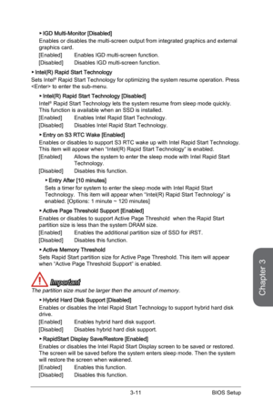 Page 75
3-10BIOS Setup3-11BIOS Setup

Chapter 3
3-10BIOS Setup3-11BIOS Setup

IGD Multi-Monitor [Disabled]
Enables or disables the multi-screen output from integrated graphics and external graphics card. 
[Enabled]   Enables IGD multi-screen function.   
[Disabled]   Disables IGD multi-screen function.
Intel(R) Rapid Start Technology
Sets Intel® Rapid Start Technology for optimizing the system resume operation. Press  to enter the sub-menu. 
Intel(R) Rapid Start Technology [Disabled]
Intel® Rapid Start...