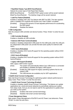 Page 76
Chapter 3
3-12BIOS Setup3-13BIOS Setup
3-12BIOS Setup3-13BIOS Setup

RapidStart Display Type [BIOS Save/Restore]
Selects the screen type of Intel Rapid Start Display.
[BIOS Save/Restore]   The BIOS POST splash screen will be saved/ restored.
[DeskTop Save/Restore]   The desktop image will be saved/ restored.
LakeTiny Feature [Disabled]
Enables or disables Intel Lake Tiny feature with iRST for SSD. This item appears when a installed CPU supports this function and "Intel C-State" is enabled....