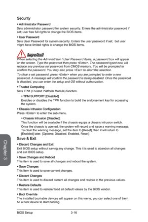 Page 80
Chapter 3
3-16BIOS Setup3-17BIOS Setup
3-16BIOS Setup3-17BIOS Setup

Security
Administrator Password 
Sets administrator password for system security. Enters the administrator password if set; user has full rights to change the BIOS items. 
User Password 
Sets User Password for system security. Enters the user password if set;  but user might have limited rights to change the BIOS items.
 Important
When selecting the Administrator / User Password items, a password box will appear on the screen. Type the...