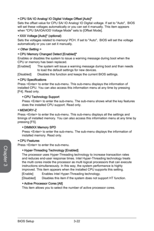 Page 86
Chapter 3
3-22BIOS Setup3-23BIOS Setup
3-22BIOS Setup3-23BIOS Setup

CPU SA/ IO Analog/ IO Digital Voltage Offset [Auto]*
Sets the offset value for CPU SA/ IO Analog/ IO Digital voltage. If set to "Auto",  BIOS will set these voltages automatically or you can set it manually. This item appears when "CPU SA/IOA/IOD Voltage Mode" sets to [Offset Mode].
XXX Voltage [Auto]* (optional)
Sets the voltages related to memory/ PCH. If set to "Auto",  BIOS will set the voltage automatically...