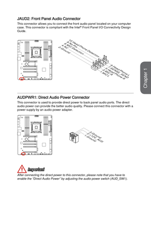 Page 30JAUD2: Front Panel Audio Connector
This connector allows you to connect the front audio panel located on yo\
ur computer 
case. This connector is compliant with the Intel® Front Panel I/O Connectivity Design 
Guide.
1 . M I C L3 . M I C R
1 0 . H e a d
P h o n e D e t e c t i o n
5 . H e a d P h o n e
R
7 . S E N S E _ S E N
D
9 . H e a d P h o n e
L
8 . N o P i n6 . M I C D e t e c t i o n
4 . N C
2. G r o u n d
AUDPWR1: Direct Audio Power Connector
This connector is used to provide direct power to back...