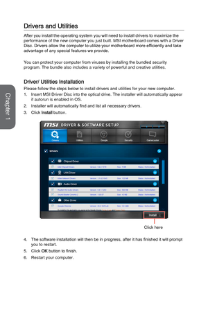 Page 41Drivers and Utilities
After you install the operating system you will need to install drivers to maximize the 
performance of the new computer you just built. MSI motherboard comes wi\
th a Driver 
Disc. Drivers allow the computer to utilize your motherboard more efficiently and take 
advantage of any special features we provide.
You can protect your computer from viruses by installing the bundled sec\
urity 
program. The bundle also includes a variety of powerful and creative uti\
lities.
Driver/...