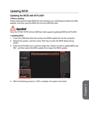 Page 643-6
BIOS Setup
Updating BIOS
Updating the BIOS with M-FLASH
 ▶Before updating
Please download the latest BIOS file that matches your motherboard model\
 from MSI 
website. And then save the BIOS file into the USB flash disk.
 Important
Only the FAT32/ NTFS format USB flash disk supports updating BIOS by M-F\
LASH. 
 ▶Updating BIOS
1.
Insert the USB flash disk that contains the BIOS update file into the co\
mputer.
2.
Restart the system, and then press "Del" key to enter the BIOS Setup dur\
ing...