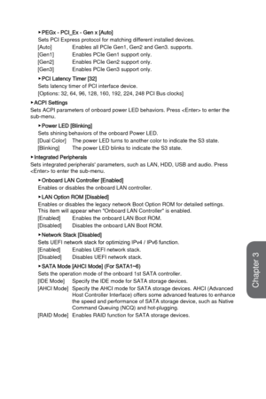 Page 663-8
BIOS Setup
 ▶PEGx - PCI_Ex - Gen x [Auto]
Sets PCI Express protocol for matching different installed devices.  
[Auto]
 Enables all PCIe Gen1, Gen2 and Gen3. supports.
[Gen1]
 Enables PCIe Gen1 support only.
[Gen2]
 Enables PCIe Gen2 support only.
[Gen3]
 Enables PCIe Gen3 support only.
 ▶PCI Latency Timer [32]
Sets latency timer of PCI interface device. 
[Options: 32, 64, 96, 128, 160, 192, 224, 248 PCI Bus clocks]
 ▶ACPI Settings
Sets ACPI parameters of onboard power LED behaviors. Press  to en\...