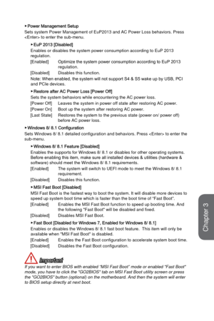 Page 683-10
BIOS Setup
 ▶Power Management Setup
Sets system Power Management of EuP2013 and AC Power Loss behaviors. Pre\
ss 
 to enter the sub-menu. 
 ▶EuP 2013 [Disabled]
Enables or disables the system power consumption according to EuP 2013 
regulation.
[Enabled] 
Optimize the system power consumption according to EuP 2013 
regulation.
[Disabled] 
 Disables this function. 
Note: When enabled, the system will not support S4 & S5 wake up by USB, PCI 
and PCIe devices.
 ▶Restore after AC Power Loss [Power Off]...