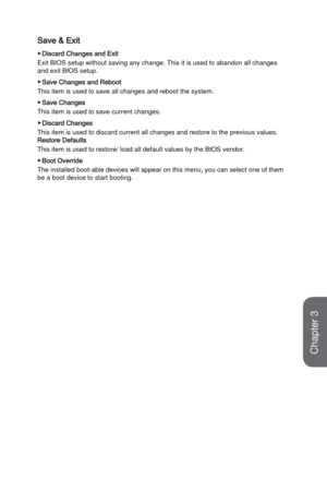 Page 723-14
BIOS Setup
Save & Exit
 ▶Discard Changes and Exit
Exit BIOS setup without saving any change. This it is used to abandon al\
l changes 
and exit BIOS setup.
 ▶Save Changes and Reboot
This item is used to save all changes and reboot the system. 
 ▶Save Changes
This item is used to save current changes.
 ▶Discard Changes
This item is used to discard current all changes and restore to the prev\
ious values.
Restore Defaults
This item is used to restore/ load all default values by the BIOS vendor\
....