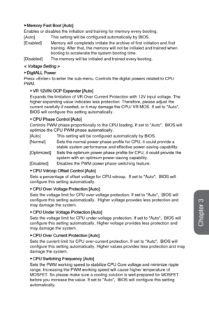 Page 763-18
BIOS Setup
 ▶Memory Fast Boot [Auto]
Enables or disables the initiation and training for memory every booting\
.
[Auto]
 This setting will be configured automatically by BIOS.
[Enabled] 
Memory will completely imitate the archive of first initiation and first\
 
training. After that, the memory will not be initialed and trained when \
booting to accelerate the system booting time.
[Disabled]
 The memory will be initialed and trained every booting.  
< Voltage Setting >
 ▶DigitALL Power
Press  to...