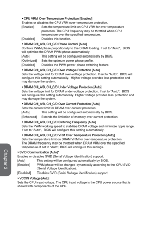 Page 773-21BIOS Setup
 ▶CPU VRM Over Temperature Protection [Enabled]
Enables or disables the CPU VRM over-temperature protection. 
[Enabled]
 Sets the temperature limit on CPU VRM for over-temperature 
protection. The CPU frequency may be throttled when CPU 
temperature over the specified temperature. 
[Disabled]
 Disables this function.
 ▶DRAM CH_A/B, CH_C/D Phase Control [Auto]
Controls PWM phase proportionally to the DRAM loading. If set to "Auto",\
  BIOS 
will optimize the DRAM PWM phase...