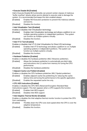 Page 803-22
BIOS Setup
 ▶Execute Disable Bit [Enabled]
Intel’s Execute Disable Bit functionality can prevent certain classes\
 of malicious 
“buffer overflow” attacks where worms attempt to execute code to d\
amage the 
system. It is recommended that keeps this item enabled always.
[Enabled]
 Enables NO-Execution protection to prevent the malicious

 attacks 
and worms. 
[Disabled]
 Disables this function.
 ▶Intel Virtualization Tech [Enabled]
Enables or disables Intel Virtualization technology. 
[Enabled]...