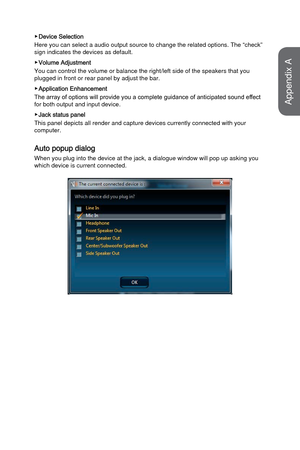 Page 88 ▶Device Selection
Here you can select a audio output source to change the related options.\
 The “check” 
sign indicates the devices as default.
 ▶Volume Adjustment
You can control the volume or balance the right/left side of the speaker\
s that you 
plugged in front or rear panel by adjust the bar.
 ▶Application Enhancement
The array of options will provide you a complete guidance of anticipated sound effect 
for both output and input device.
 ▶Jack status panel
This panel depicts all render and...